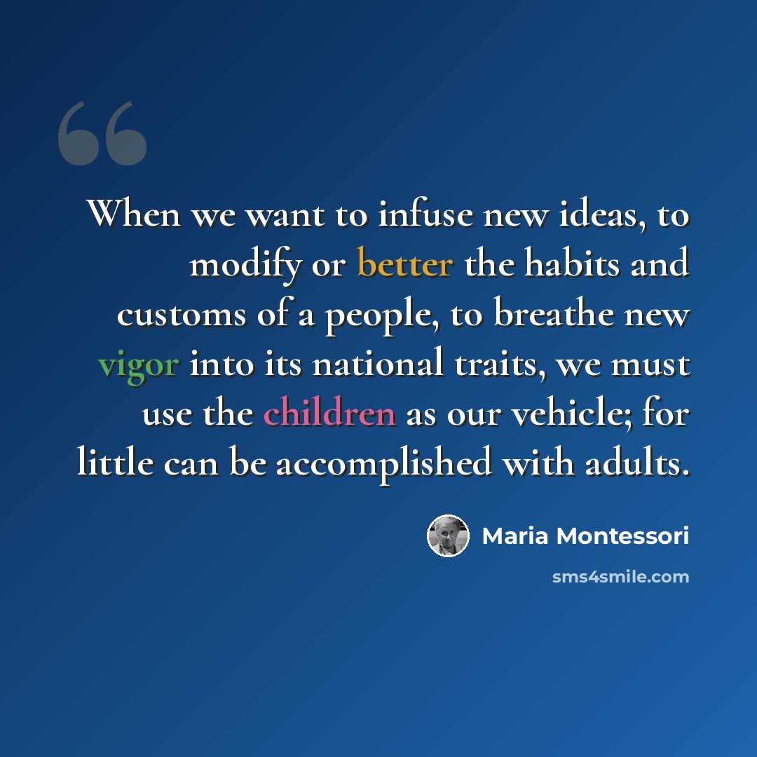 “When we want to infuse new ideas, to modify or better the habits and customs of a people, to breathe new vigor into its national traits, we must use the children as our vehicle; for little can be accomplished with adults.” quote by Maria Montessori