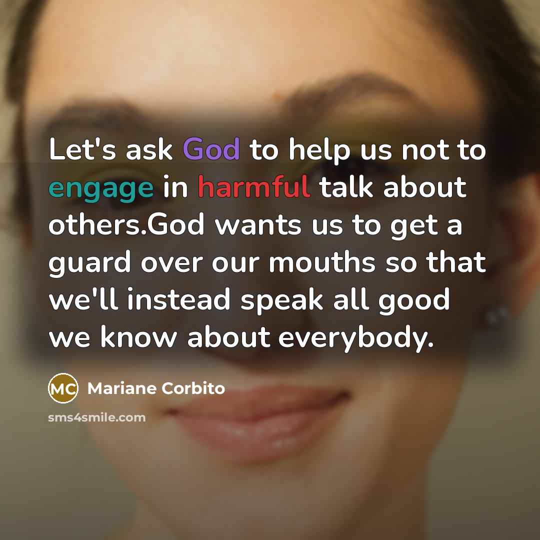 “Let's ask God to help us not to engage in harmful talk about others.God wants us to get a guard over our mouths so that we'll instead speak all good we know about everybody.” quote by Mariane Corbito