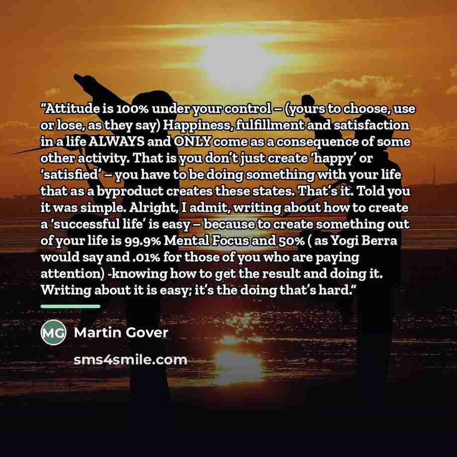 “Attitude is 100% under your control – (yours to choose, use or lose, as they say) Happiness, fulfillment and satisfaction in a life ALWAYS and ONLY come as a consequence of some other activity. That is you don’t just create ‘happy’ or ‘satisfied’ – you have to be doing something with your life…” quote by Martin Gover