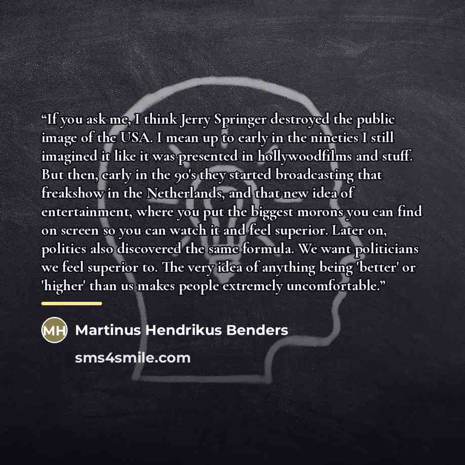 “If you ask me, I think Jerry Springer destroyed the public image of the USA. I mean up to early in the nineties I still imagined it like it was presented in hollywoodfilms and stuff. But then, early in the 90's they started broadcasting that freakshow in the Netherlands, and that new idea of…” quote by Martinus Hendrikus Benders