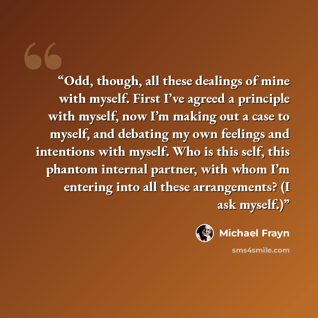 “Odd, though, all these dealings of mine with myself. First I’ve agreed a principle with myself, now I’m making out a case to myself, and debating my own feelings and intentions with myself. Who is this self, this phantom internal partner, with whom I’m entering into all these arrangements? (I ask…” quote by Michael Frayn