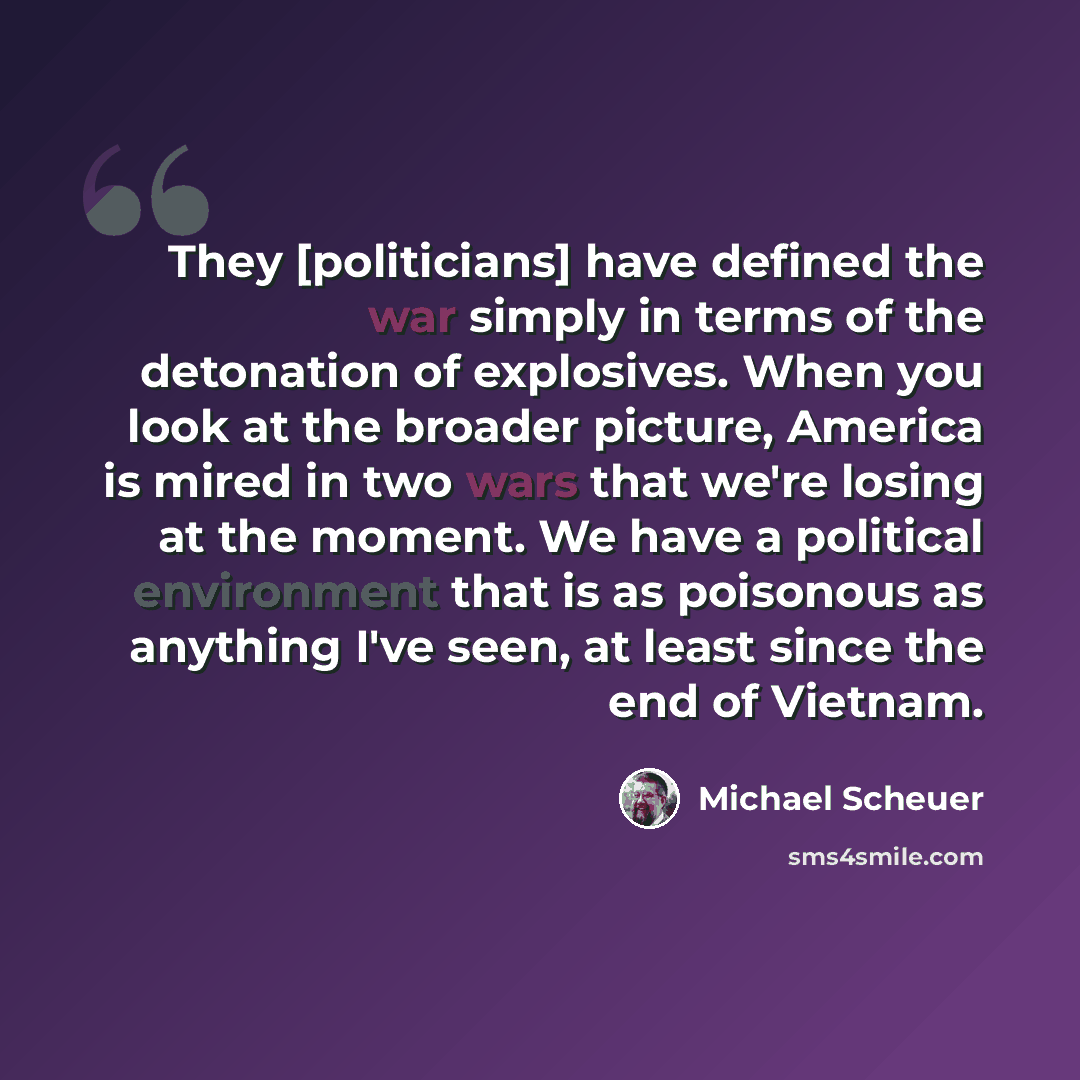 “They [politicians] have defined the war simply in terms of the detonation of explosives. When you look at the broader picture, America is mired in two wars that we're losing at the moment. We have a political environment that is as poisonous as anything I've seen, at least since the end of Vietnam.” quote by Michael Scheuer