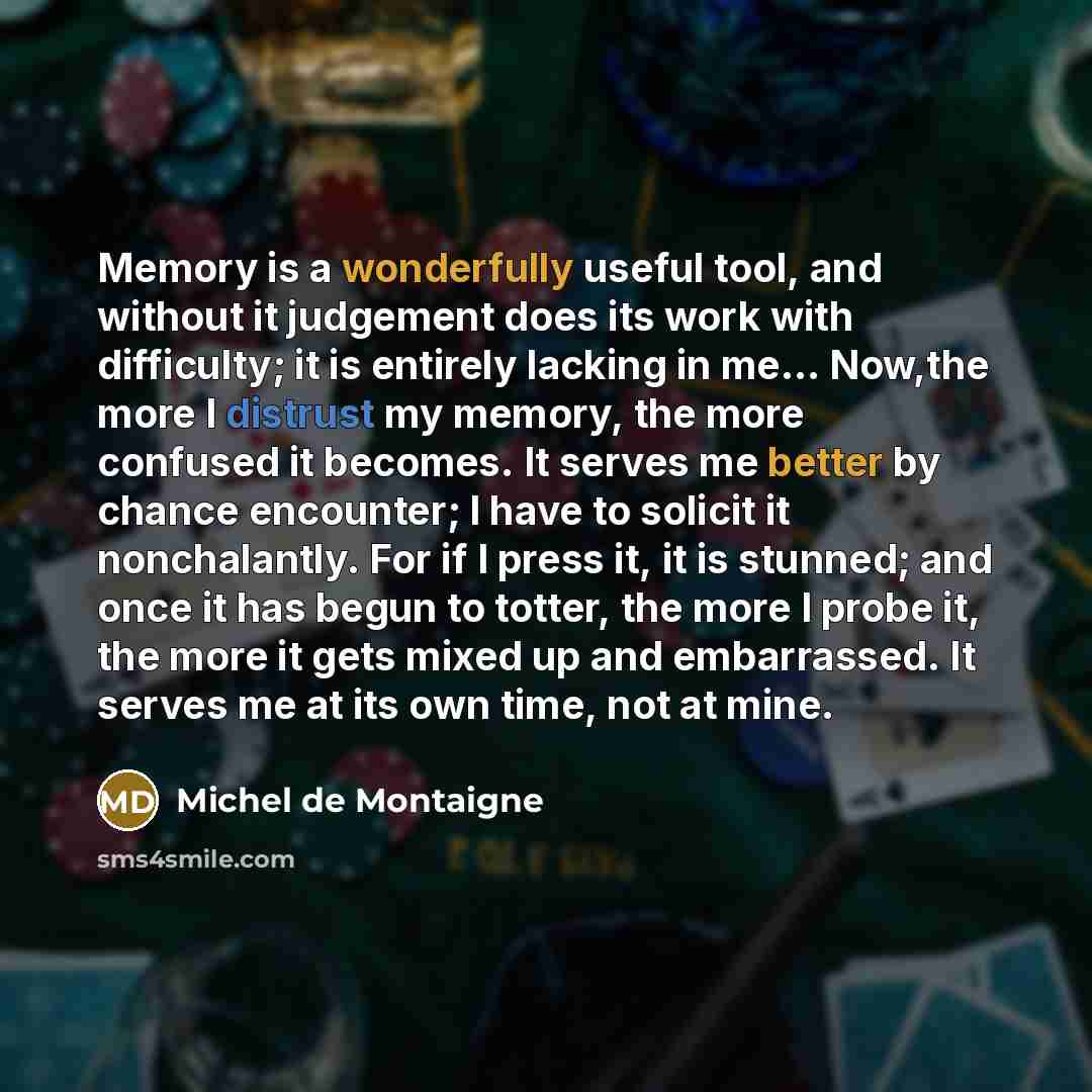 “Memory is a wonderfully useful tool, and without it judgement does its work with difficulty; it is entirely lacking in me… Now,the more I distrust my memory, the more confused it becomes. It serves me better by chance encounter; I have to solicit it nonchalantly. For if I press it, it is stunned…” quote by Michel de Montaigne