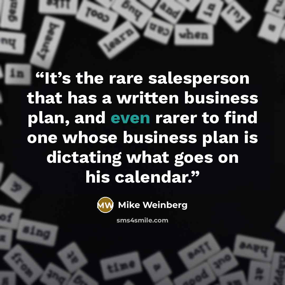 “It’s the rare salesperson that has a written business plan, and even rarer to find one whose business plan is dictating what goes on his calendar.” quote by Mike Weinberg