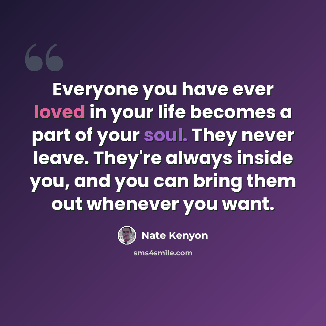 “Everyone you have ever loved in your life becomes a part of your soul. They never leave. They're always inside you, and you can bring them out whenever you want.” quote by Nate Kenyon