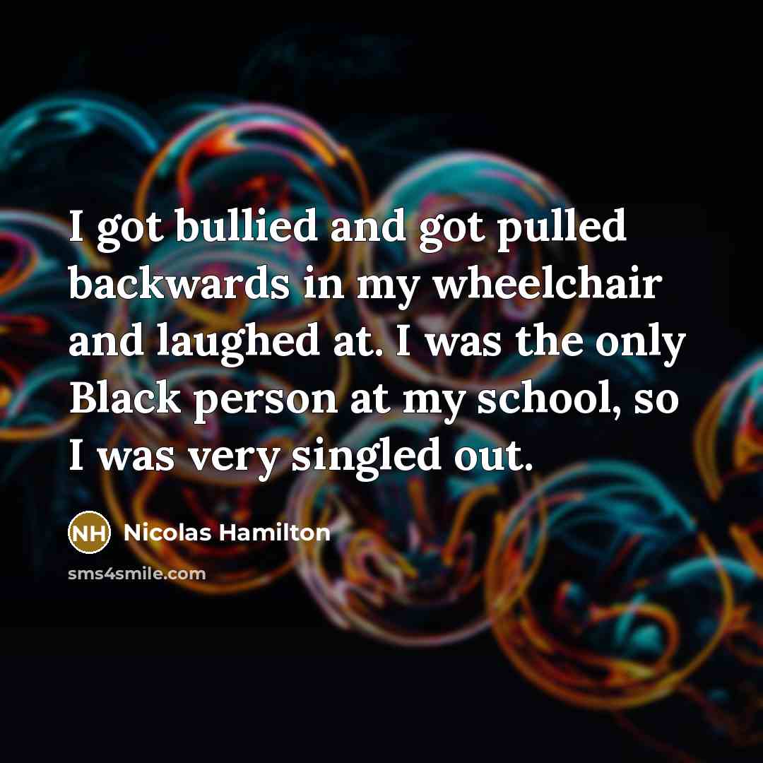 “I got bullied and got pulled backwards in my wheelchair and laughed at. I was the only Black person at my school, so I was very singled out.” quote by Nicolas Hamilton