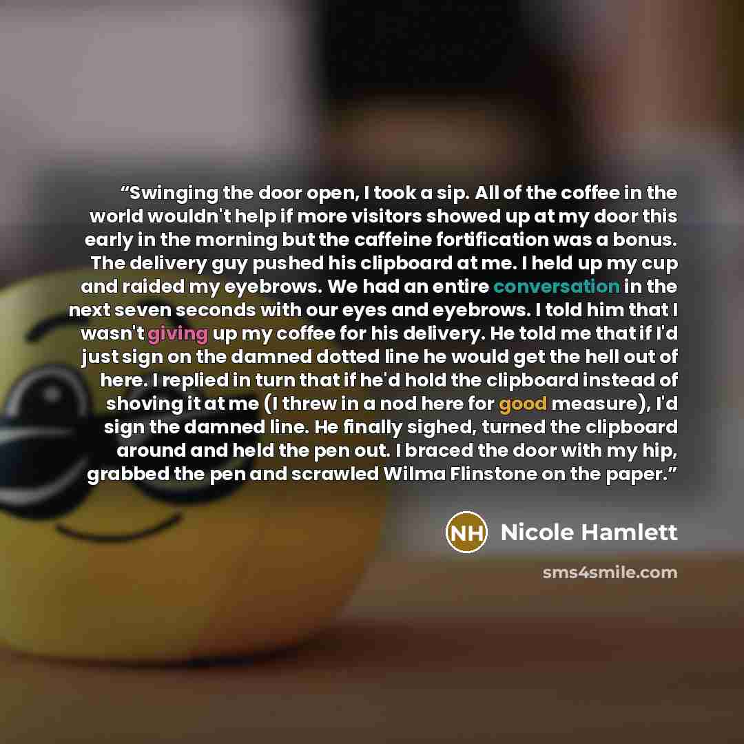 “Swinging the door open, I took a sip. All of the coffee in the world wouldn't help if more visitors showed up at my door this early in the morning but the caffeine fortification was a bonus. The delivery guy pushed his clipboard at me. I held up my cup and raided my eyebrows. We had an entire…” quote by Nicole Hamlett