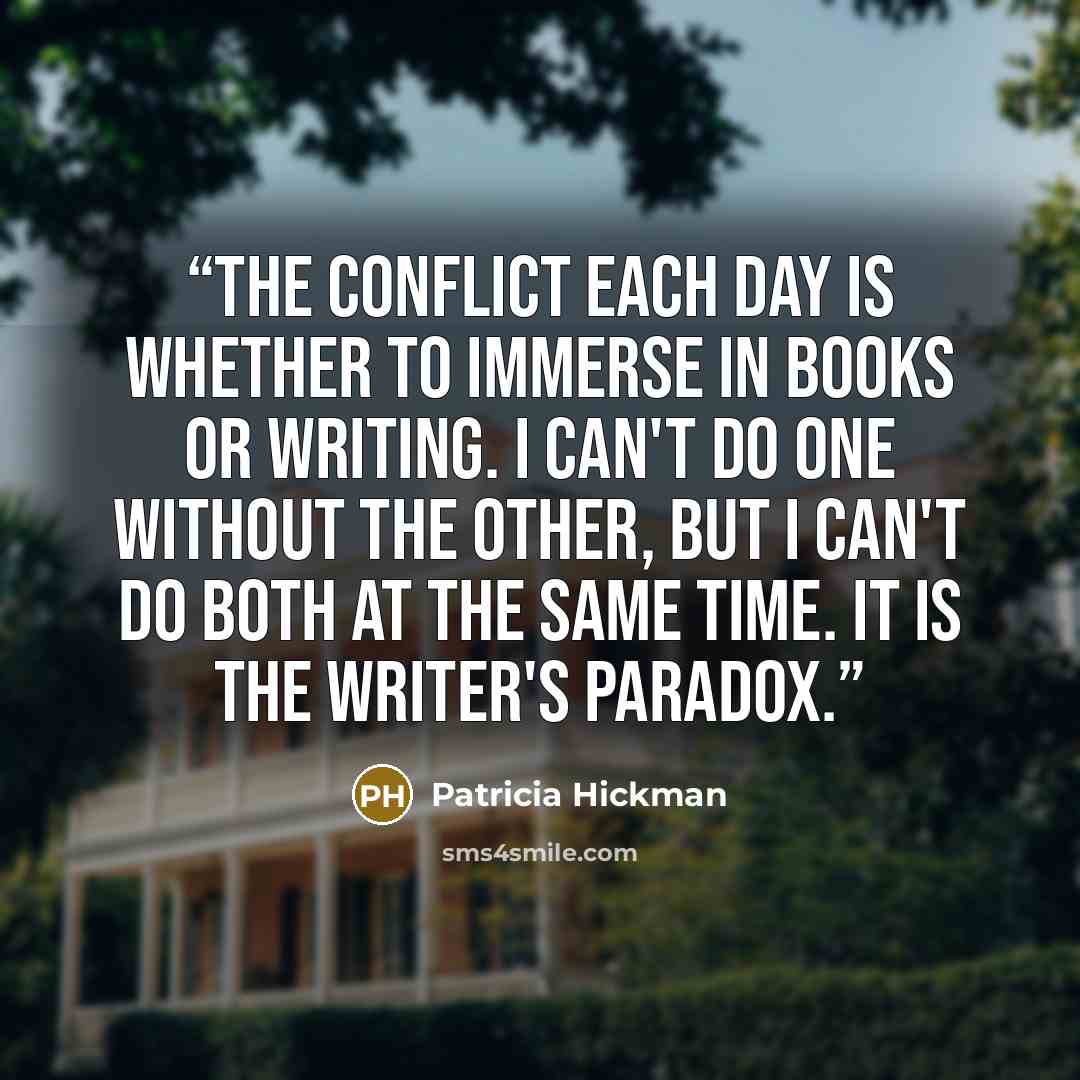 “The conflict each day is whether to immerse in books or writing. I can't do one without the other, but I can't do both at the same time. It is the writer's paradox.” quote by Patricia Hickman