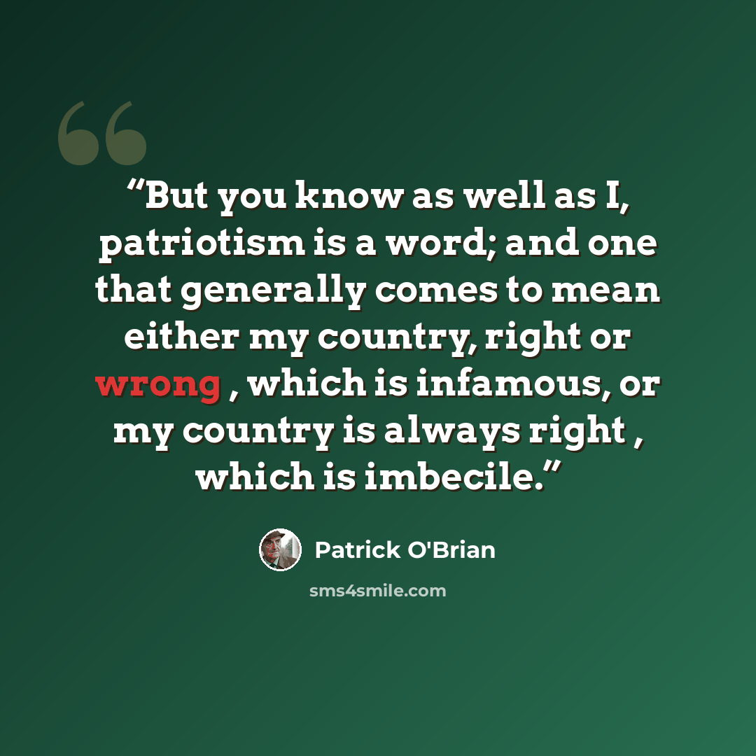 “But you know as well as I, patriotism is a word; and one that generally comes to mean either my country, right or wrong , which is infamous, or my country is always right , which is imbecile.” quote by Patrick O'Brian