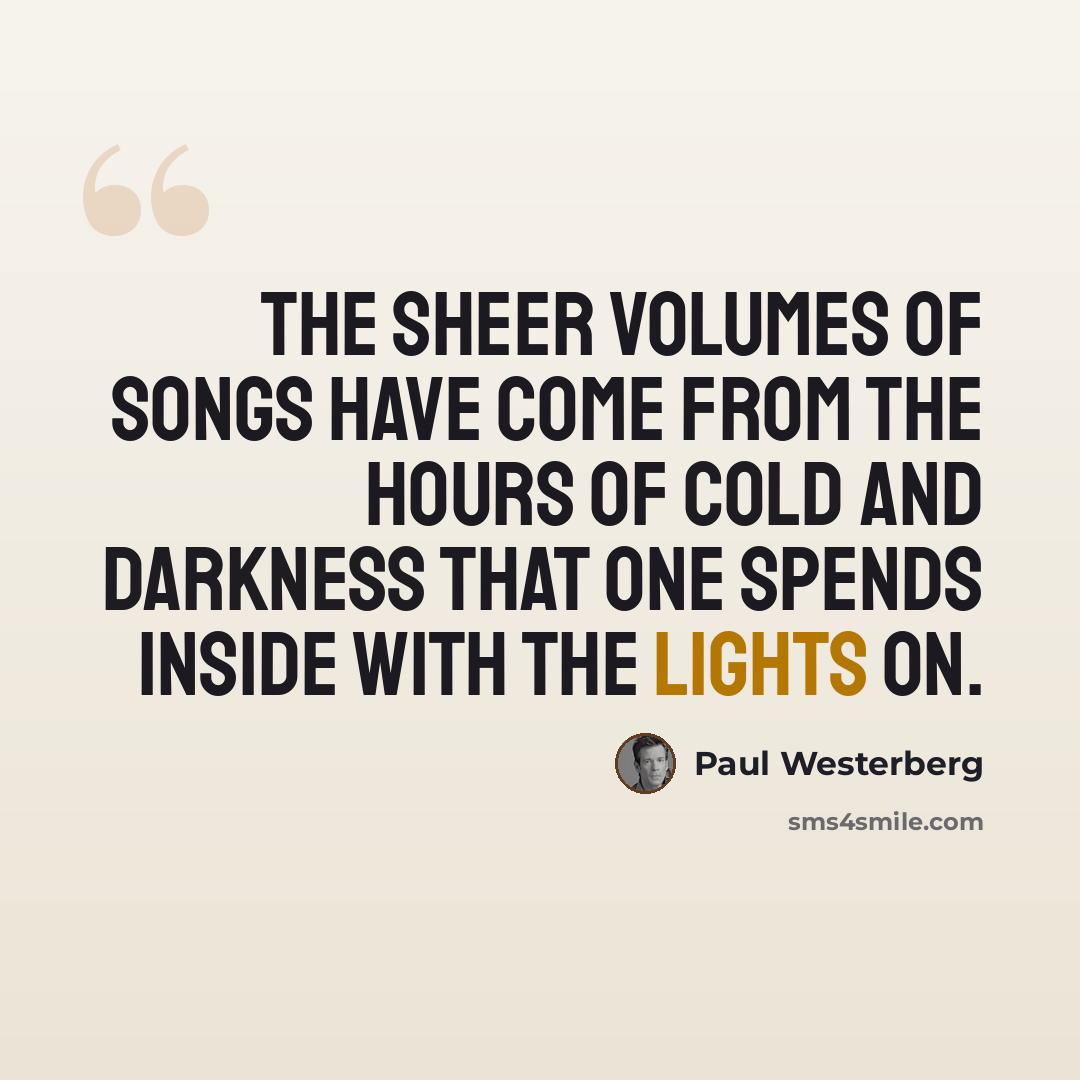 “The sheer volumes of songs have come from the hours of cold and darkness that one spends inside with the lights on.” quote by Paul Westerberg