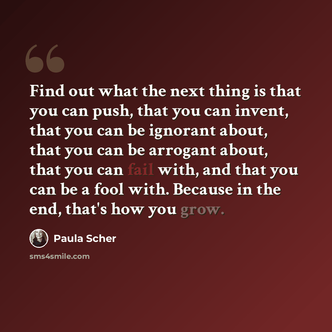 “Find out what the next thing is that you can push, that you can invent, that you can be ignorant about, that you can be arrogant about, that you can fail with, and that you can be a fool with. Because in the end, that's how you grow.” quote by Paula Scher