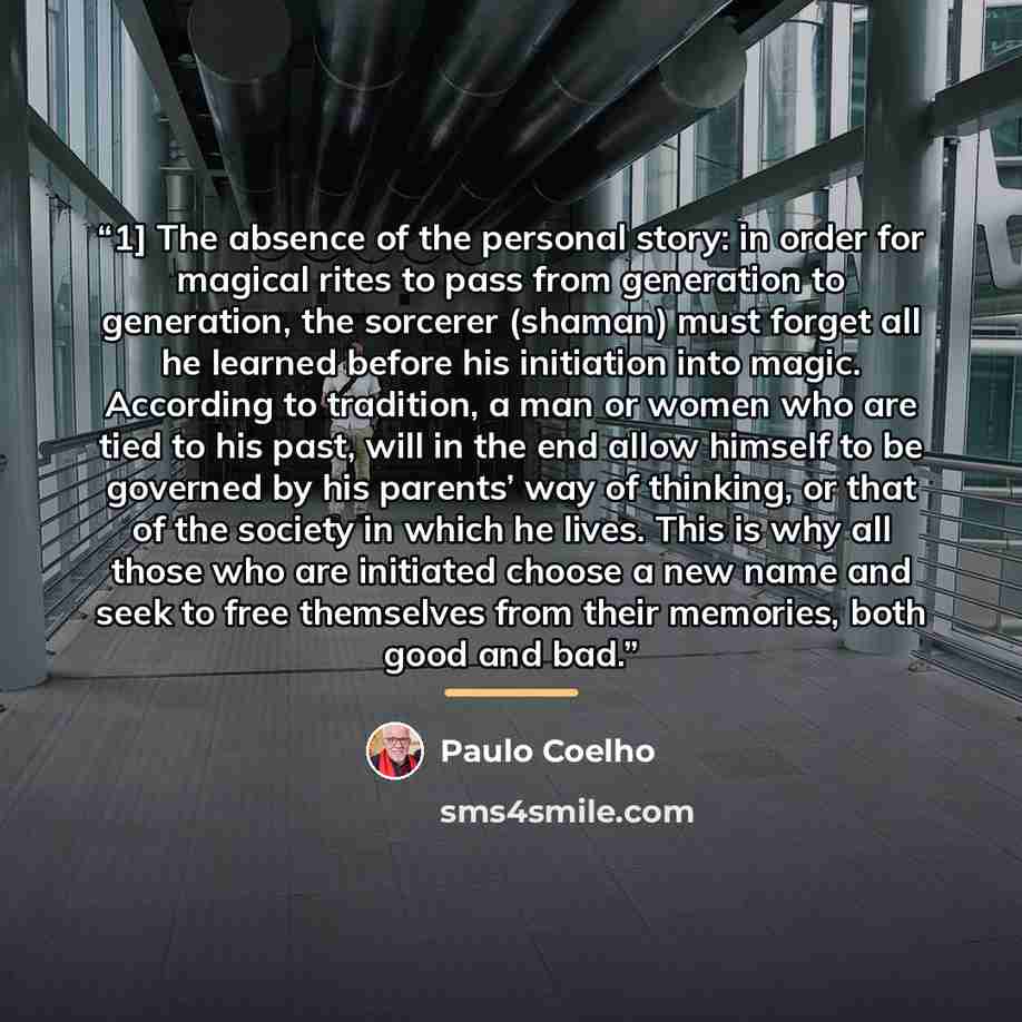 “1] The absence of the personal story: in order for magical rites to pass from generation to generation, the sorcerer (shaman) must forget all he learned before his initiation into magic. According to tradition, a man or women who are tied to his past, will in the end allow himself to be governed…” quote by Paulo Coelho