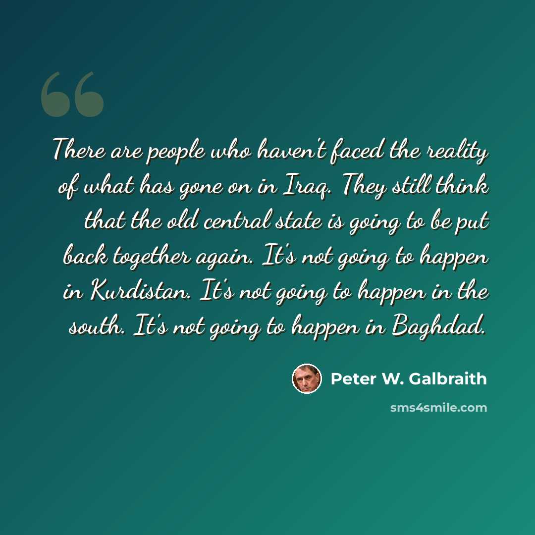 “There are people who haven't faced the reality of what has gone on in Iraq. They still think that the old central state is going to be put back together again. It's not going to happen in Kurdistan. It's not going to happen in the south. It's not going to happen in Baghdad.” quote by Peter W. Galbraith