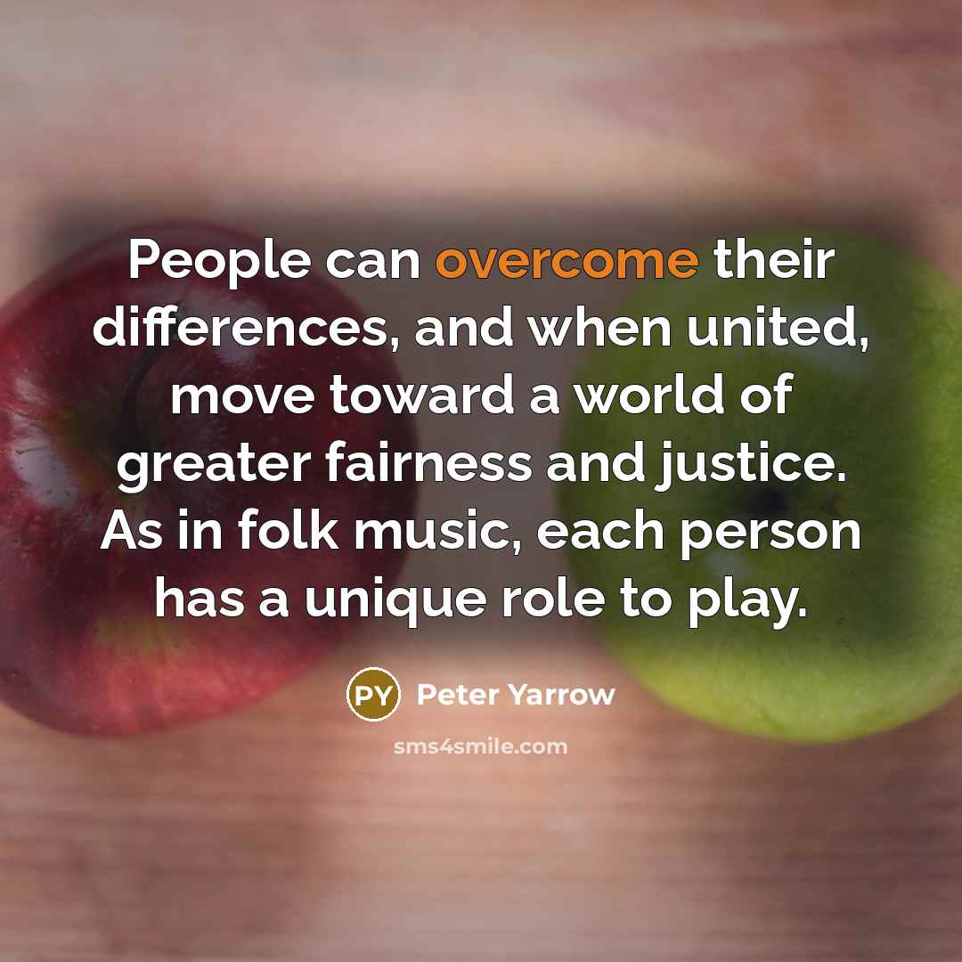 “People can overcome their differences, and when united, move toward a world of greater fairness and justice. As in folk music, each person has a unique role to play.” quote by Peter Yarrow