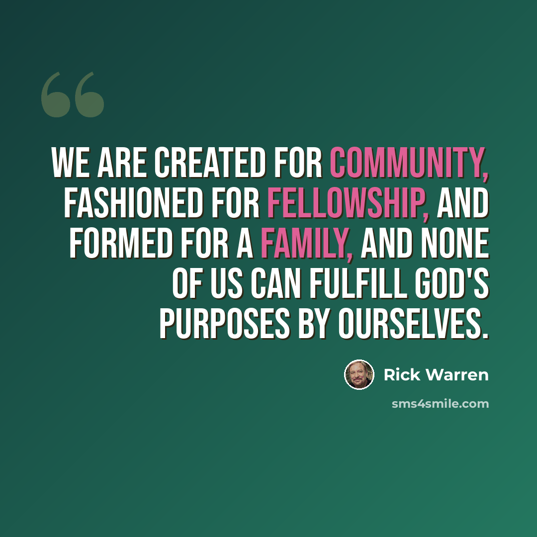 “We are created for community, fashioned for fellowship, and formed for a family, and none of us can fulfill God's purposes by ourselves.” quote by Rick Warren