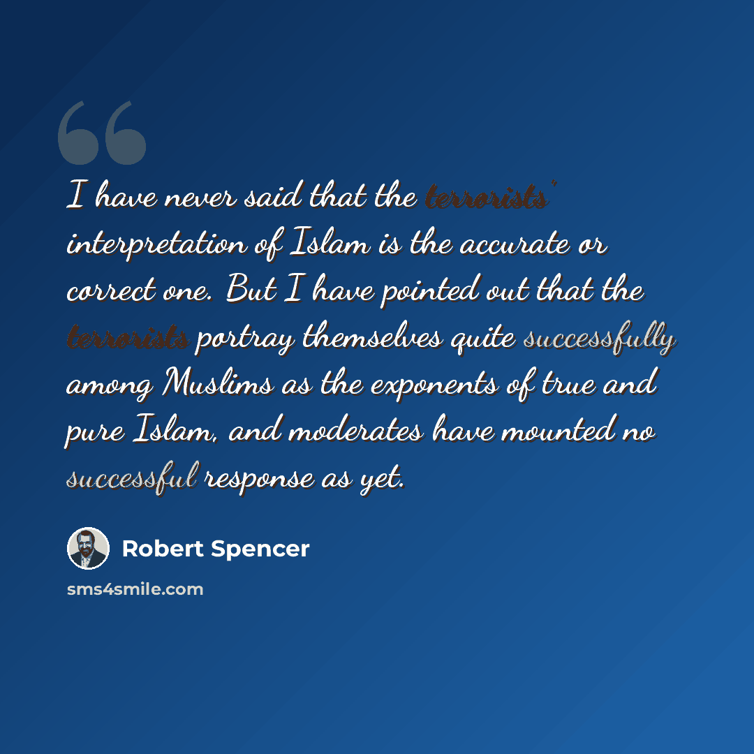 “I have never said that the terrorists' interpretation of Islam is the accurate or correct one. But I have pointed out that the terrorists portray themselves quite successfully among Muslims as the exponents of true and pure Islam, and moderates have mounted no successful response as yet.” quote by Robert Spencer