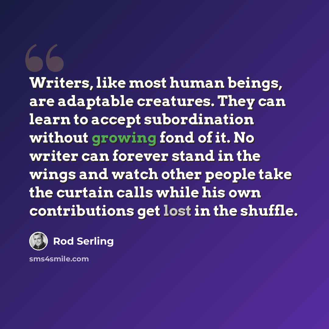 “Writers, like most human beings, are adaptable creatures. They can learn to accept subordination without growing fond of it. No writer can forever stand in the wings and watch other people take the curtain calls while his own contributions get lost in the shuffle.” quote by Rod Serling