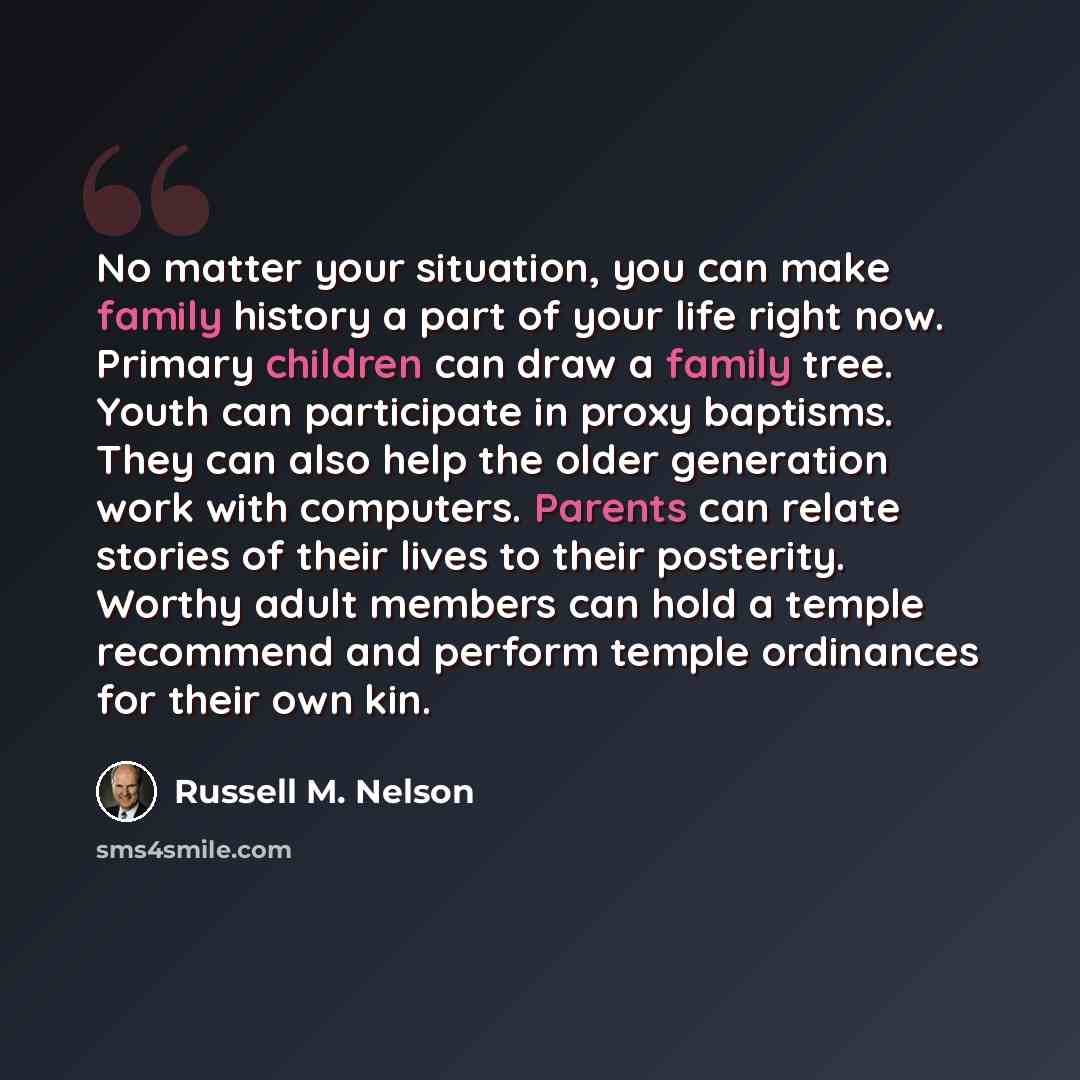 “No matter your situation, you can make family history a part of your life right now. Primary children can draw a family tree. Youth can participate in proxy baptisms. They can also help the older generation work with computers. Parents can relate stories of their lives to their posterity. Worthy…” quote by Russell M. Nelson