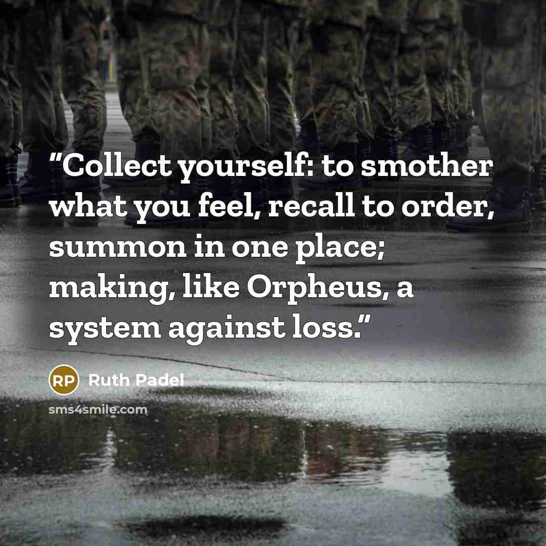“Collect yourself: to smother what you feel, recall to order, summon in one place; making, like Orpheus, a system against loss.” quote by Ruth Padel