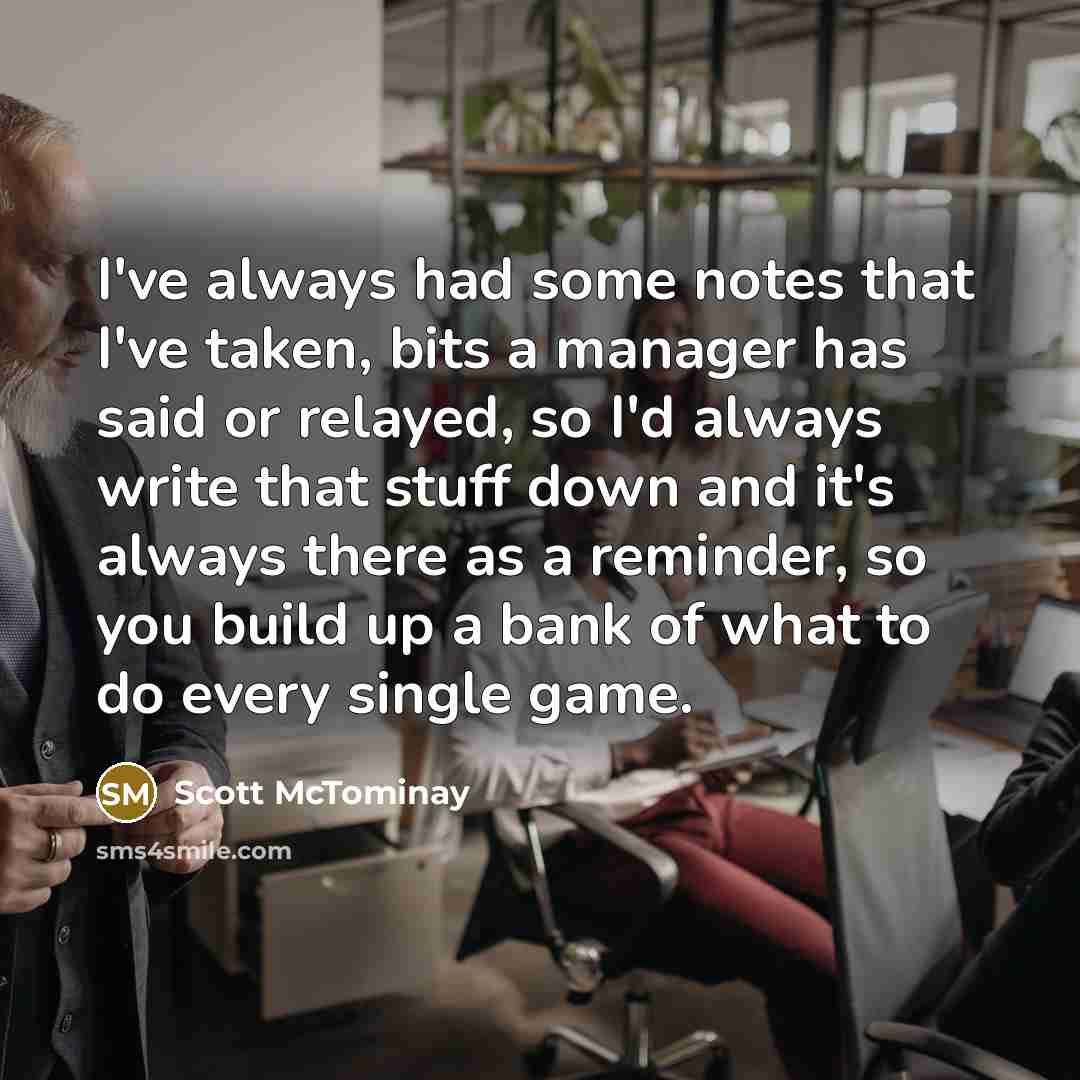 “I've always had some notes that I've taken, bits a manager has said or relayed, so I'd always write that stuff down and it's always there as a reminder, so you build up a bank of what to do every single game.” quote by Scott McTominay