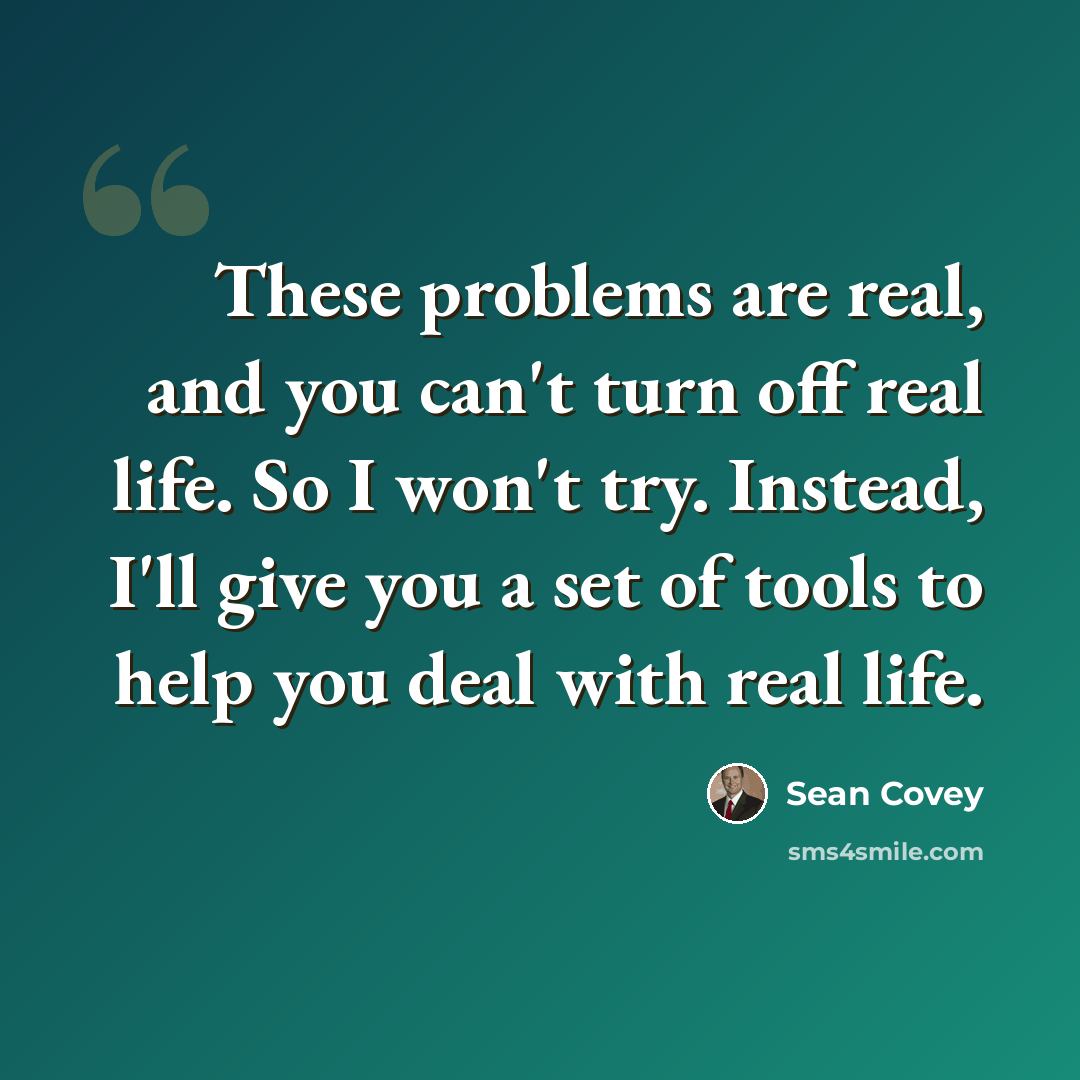 “These problems are real, and you can't turn off real life. So I won't try. Instead, I'll give you a set of tools to help you deal with real life.” quote by Sean Covey