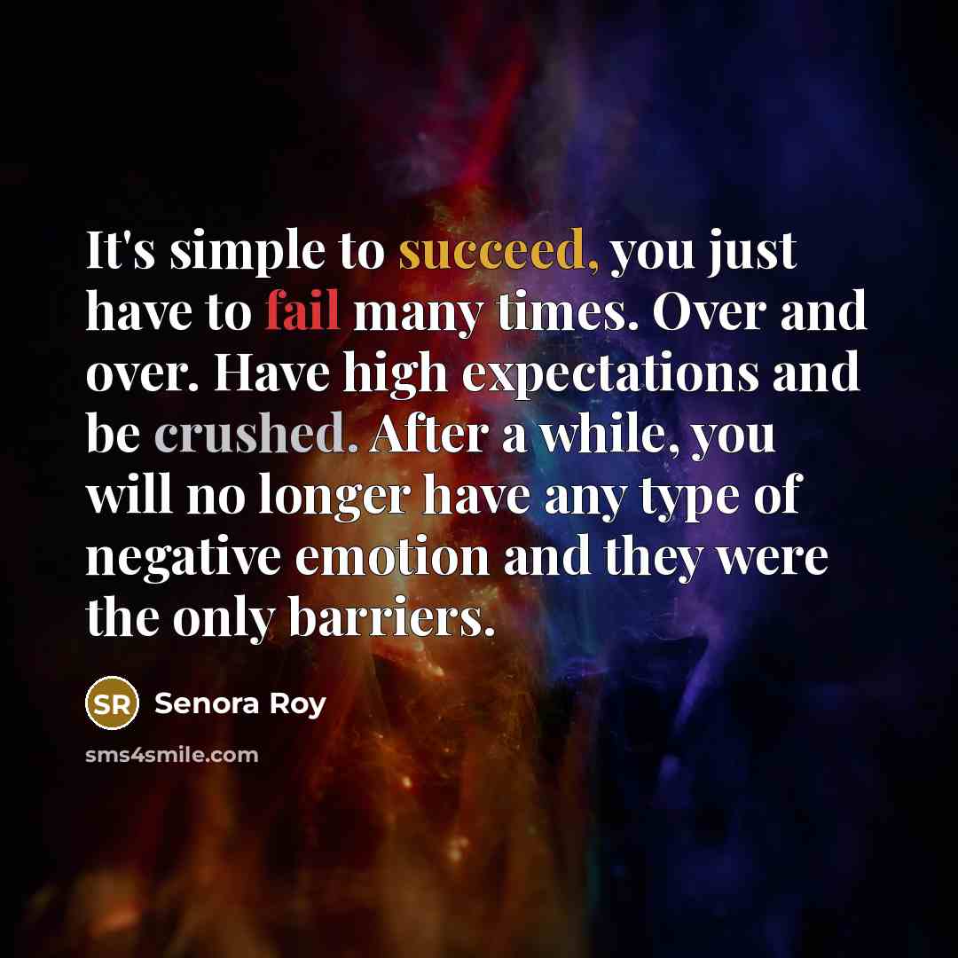 “It's simple to succeed, you just have to fail many times. Over and over. Have high expectations and be crushed. After a while, you will no longer have any type of negative emotion and they were the only barriers.” quote by Senora Roy