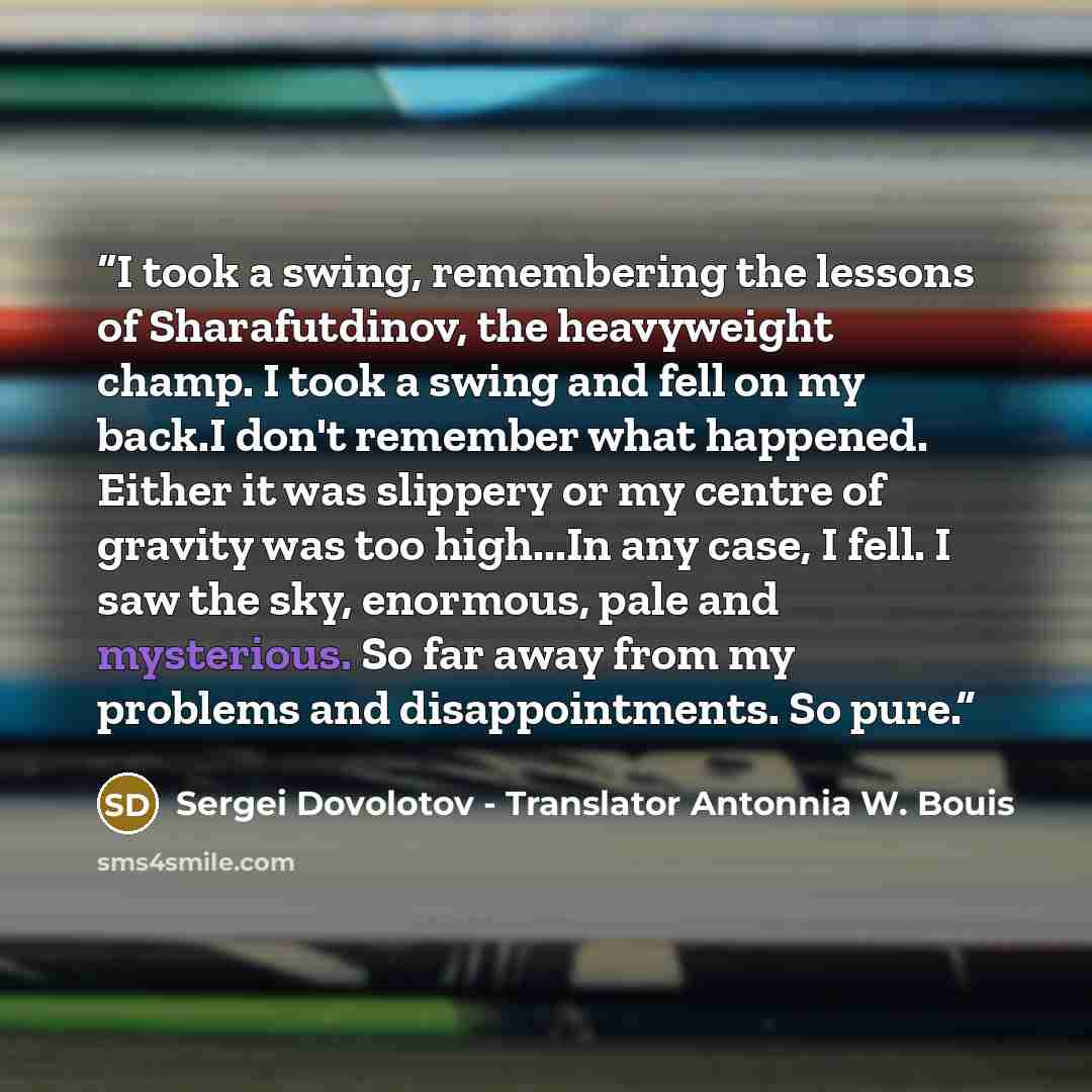 “I took a swing, remembering the lessons of Sharafutdinov, the heavyweight champ. I took a swing and fell on my back.I don't remember what happened. Either it was slippery or my centre of gravity was too high...In any case, I fell. I saw the sky, enormous, pale and mysterious. So far away from my…” quote by Sergei Dovolotov - Translator Antonnia W. Bouis