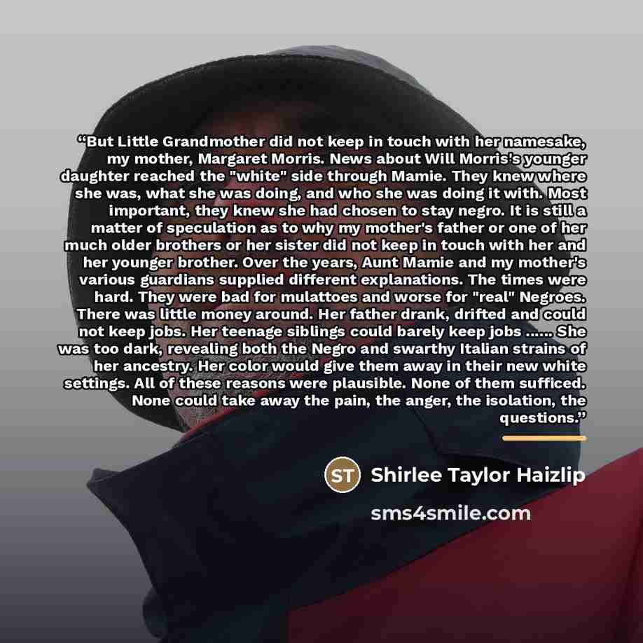 “But Little Grandmother did not keep in touch with her namesake, my mother, Margaret Morris. News about Will Morris's younger daughter reached the "white" side through Mamie. They knew where she was, what she was doing, and who she was doing it with. Most important, they knew she had chosen to stay…” quote by Shirlee Taylor Haizlip