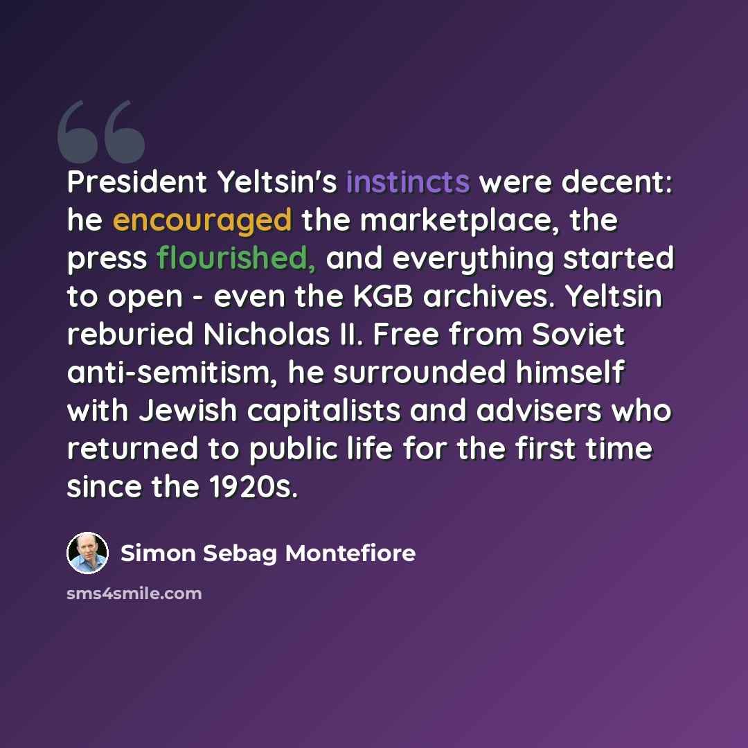 “President Yeltsin's instincts were decent: he encouraged the marketplace, the press flourished, and everything started to open - even the KGB archives. Yeltsin reburied Nicholas II. Free from Soviet anti-semitism, he surrounded himself with Jewish capitalists and advisers who returned to public…” quote by Simon Sebag Montefiore