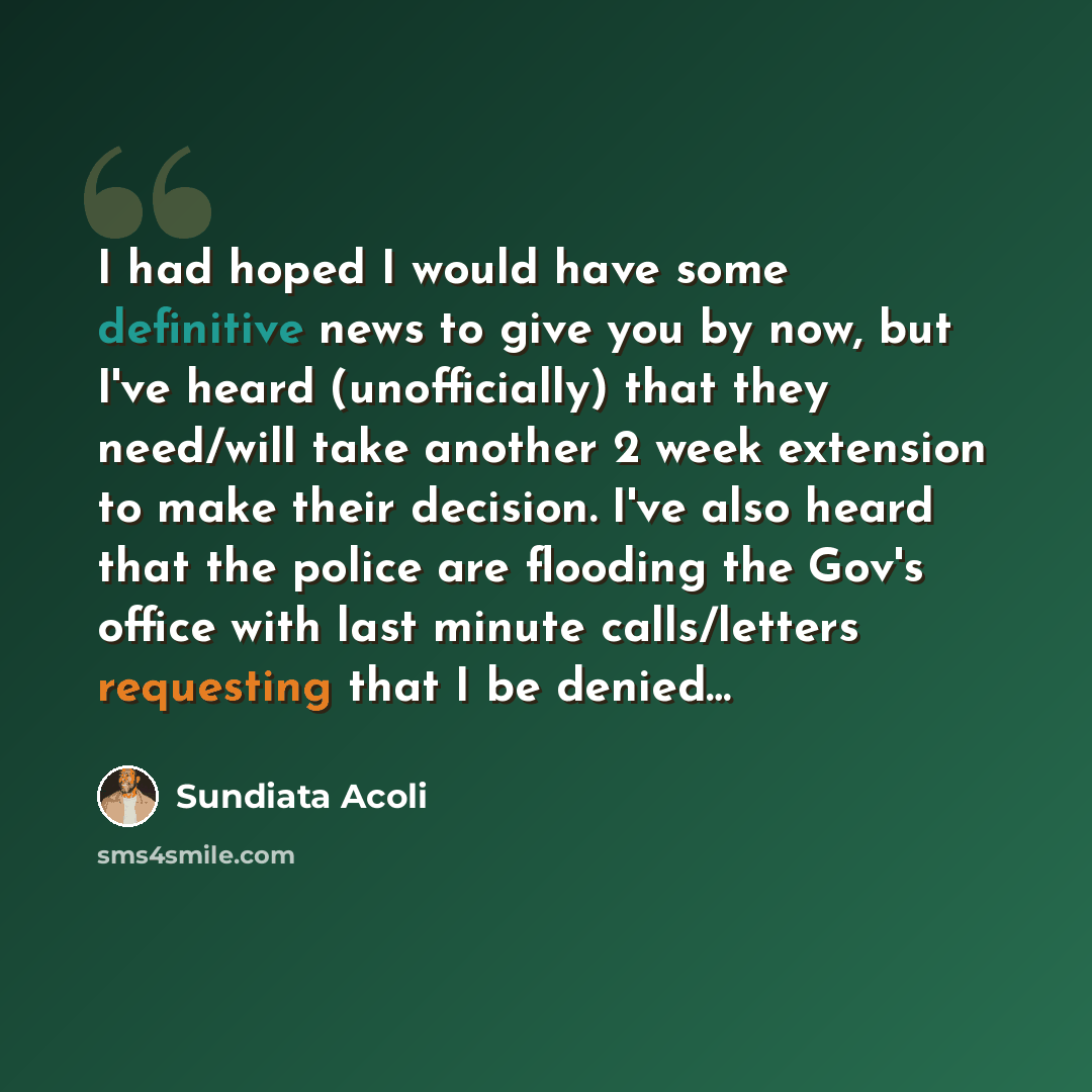 “I had hoped I would have some definitive news to give you by now, but I've heard (unofficially) that they need/will take another 2 week extension to make their decision. I've also heard that the police are flooding the Gov's office with last minute calls/letters requesting that I be denied…” quote by Sundiata Acoli