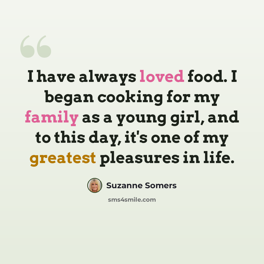 “I have always loved food. I began cooking for my family as a young girl, and to this day, it's one of my greatest pleasures in life.” quote by Suzanne Somers