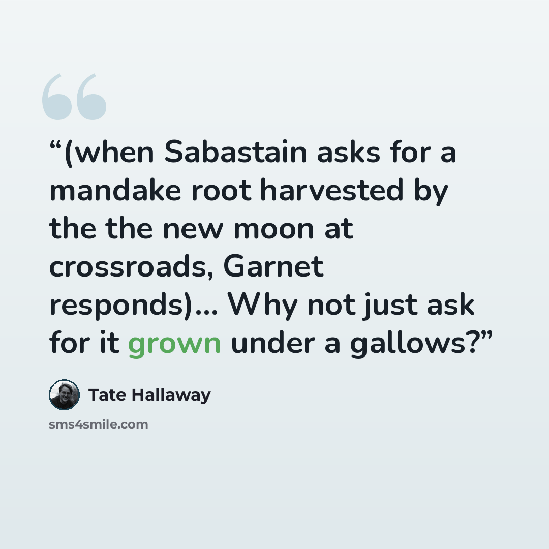 “(when Sabastain asks for a mandake root harvested by the the new moon at crossroads, Garnet responds)… Why not just ask for it grown under a gallows?” quote by Tate Hallaway