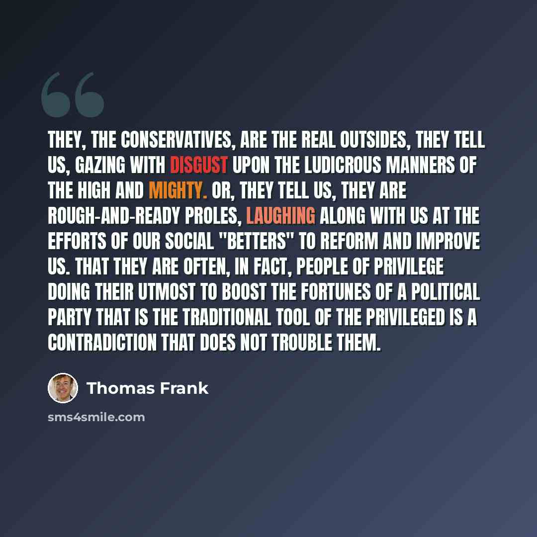 “They, the conservatives, are the real outsides, they tell us, gazing with disgust upon the ludicrous manners of the high and mighty. Or, they tell us, they are rough-and-ready proles, laughing along with us at the efforts of our social "betters" to reform and improve us. That they are often, in…” quote by Thomas Frank
