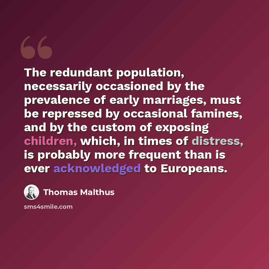 “The redundant population, necessarily occasioned by the prevalence of early marriages, must be repressed by occasional famines, and by the custom of exposing children, which, in times of distress, is probably more frequent than is ever acknowledged to Europeans.” quote by Thomas Malthus