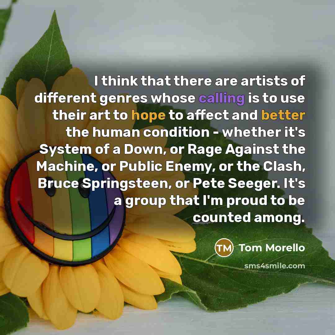 “I think that there are artists of different genres whose calling is to use their art to hope to affect and better the human condition - whether it's System of a Down, or Rage Against the Machine, or Public Enemy, or the Clash, Bruce Springsteen, or Pete Seeger. It's a group that I'm proud to be…” quote by Tom Morello