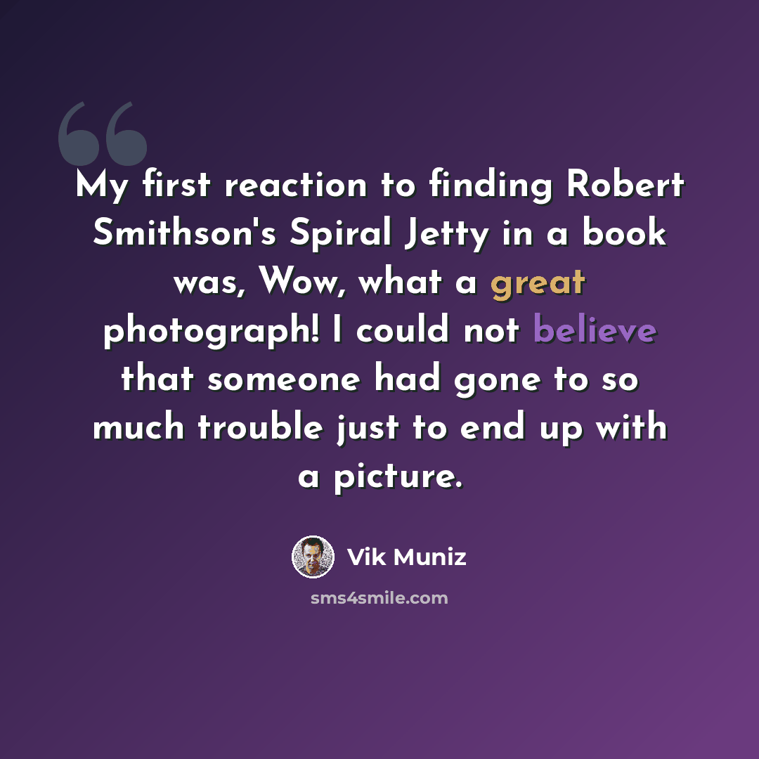 “My first reaction to finding Robert Smithson's Spiral Jetty in a book was, Wow, what a great photograph! I could not believe that someone had gone to so much trouble just to end up with a picture.” quote by Vik Muniz