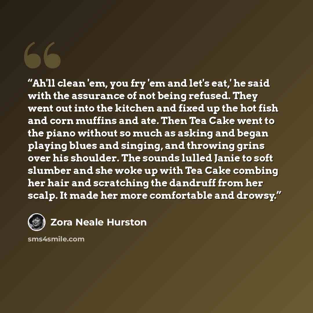 “Ah'll clean 'em, you fry 'em and let's eat,' he said with the assurance of not being refused. They went out into the kitchen and fixed up the hot fish and corn muffins and ate. Then Tea Cake went to the piano without so much as asking and began playing blues and singing, and throwing grins over…” quote by Zora Neale Hurston