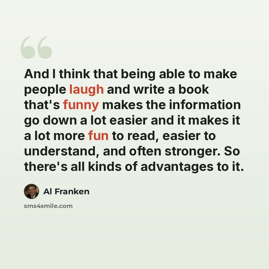 “And I think that being able to make people laugh and write a book that's funny makes the information go down a lot easier and it makes it a lot more fun to read, easier to understand, and often stronger. So there's all kinds of advantages to it.” quote by Al Franken