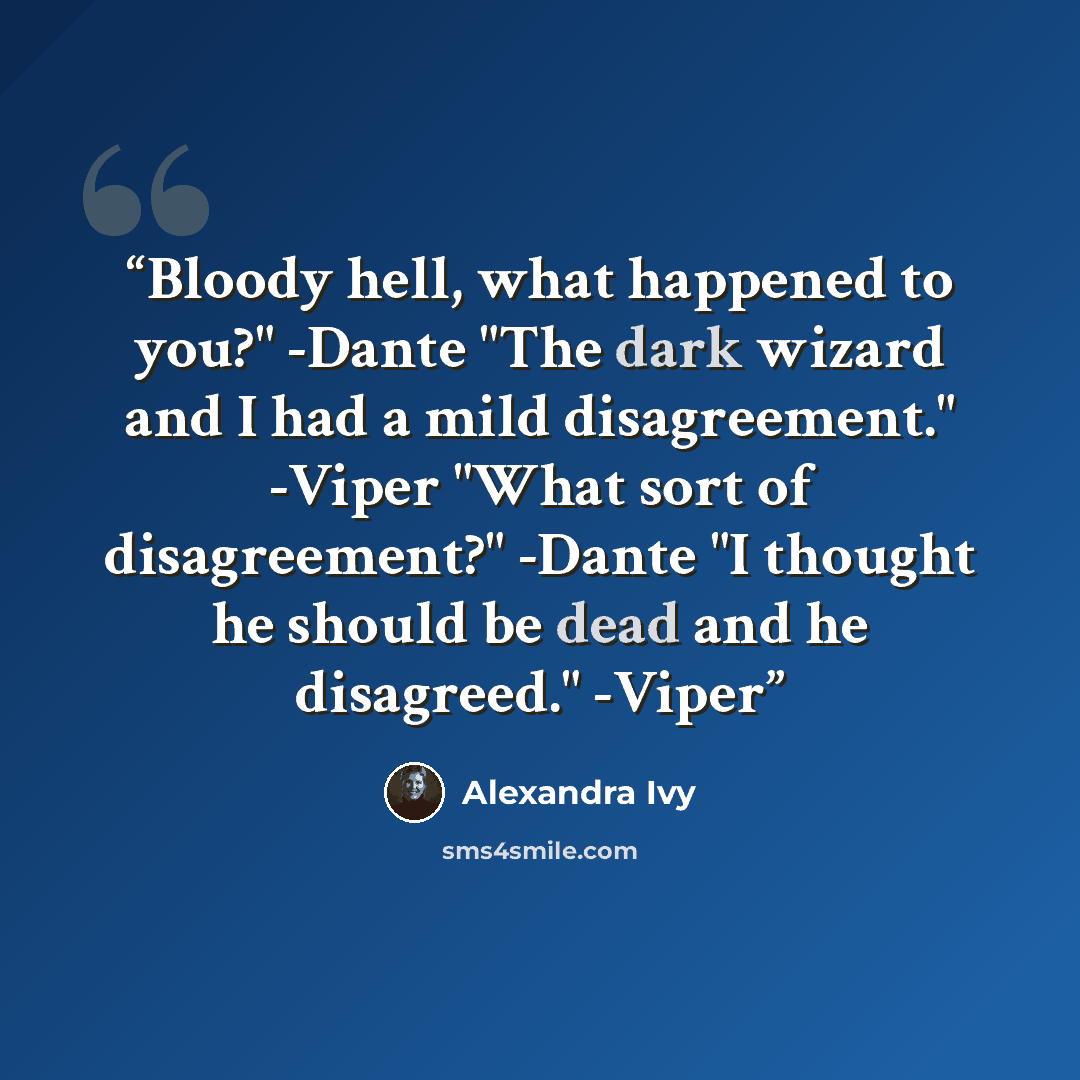 “Bloody hell, what happened to you?" -Dante "The dark wizard and I had a mild disagreement." -Viper "What sort of disagreement?" -Dante "I thought he should be dead and he disagreed." -Viper” quote by Alexandra Ivy