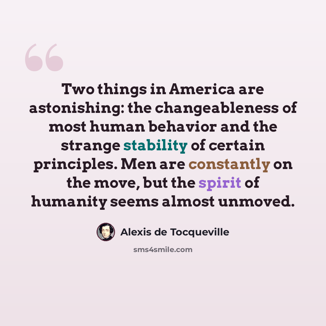 “Two things in America are astonishing: the changeableness of most human behavior and the strange stability of certain principles. Men are constantly on the move, but the spirit of humanity seems almost unmoved.” quote by Alexis de Tocqueville