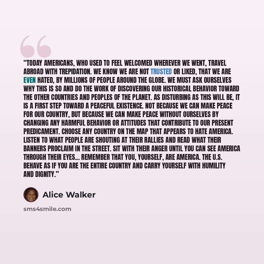 “Today Americans, who used to feel welcomed wherever we went, travel abroad with trepidation. We know we are not trusted or liked, that we are even hated, by millions of people around the globe. We must ask ourselves why this is so and do the work of discovering our historical behavior toward the…” quote by Alice Walker