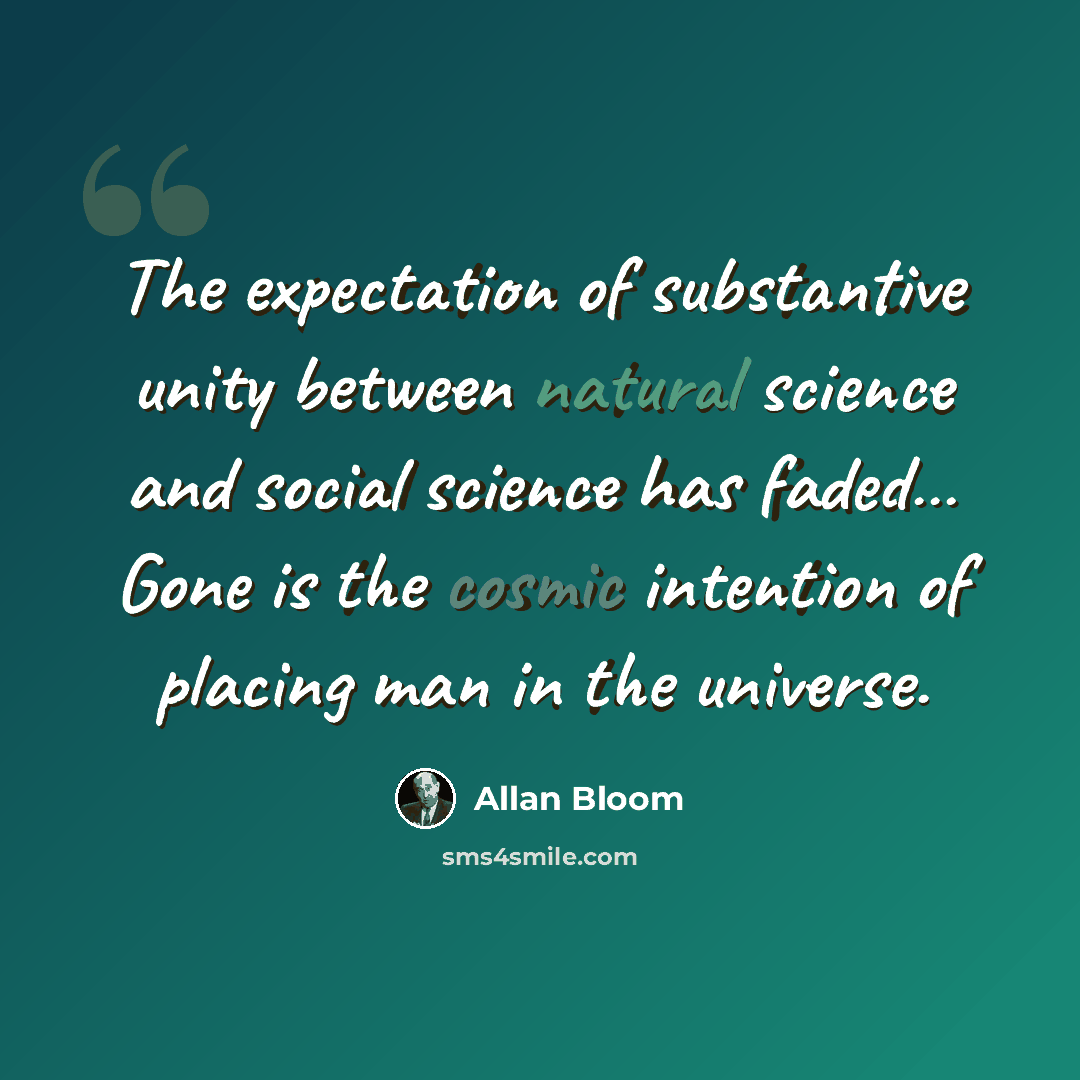 “The expectation of substantive unity between natural science and social science has faded… Gone is the cosmic intention of placing man in the universe.” quote by Allan Bloom