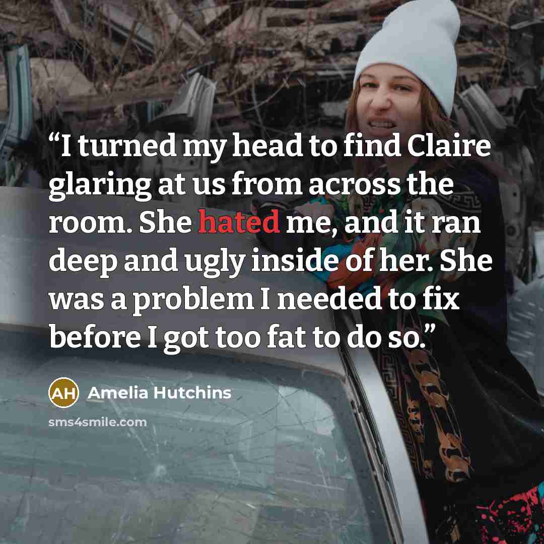 “I turned my head to find Claire glaring at us from across the room. She hated me, and it ran deep and ugly inside of her. She was a problem I needed to fix before I got too fat to do so.” quote by Amelia Hutchins
