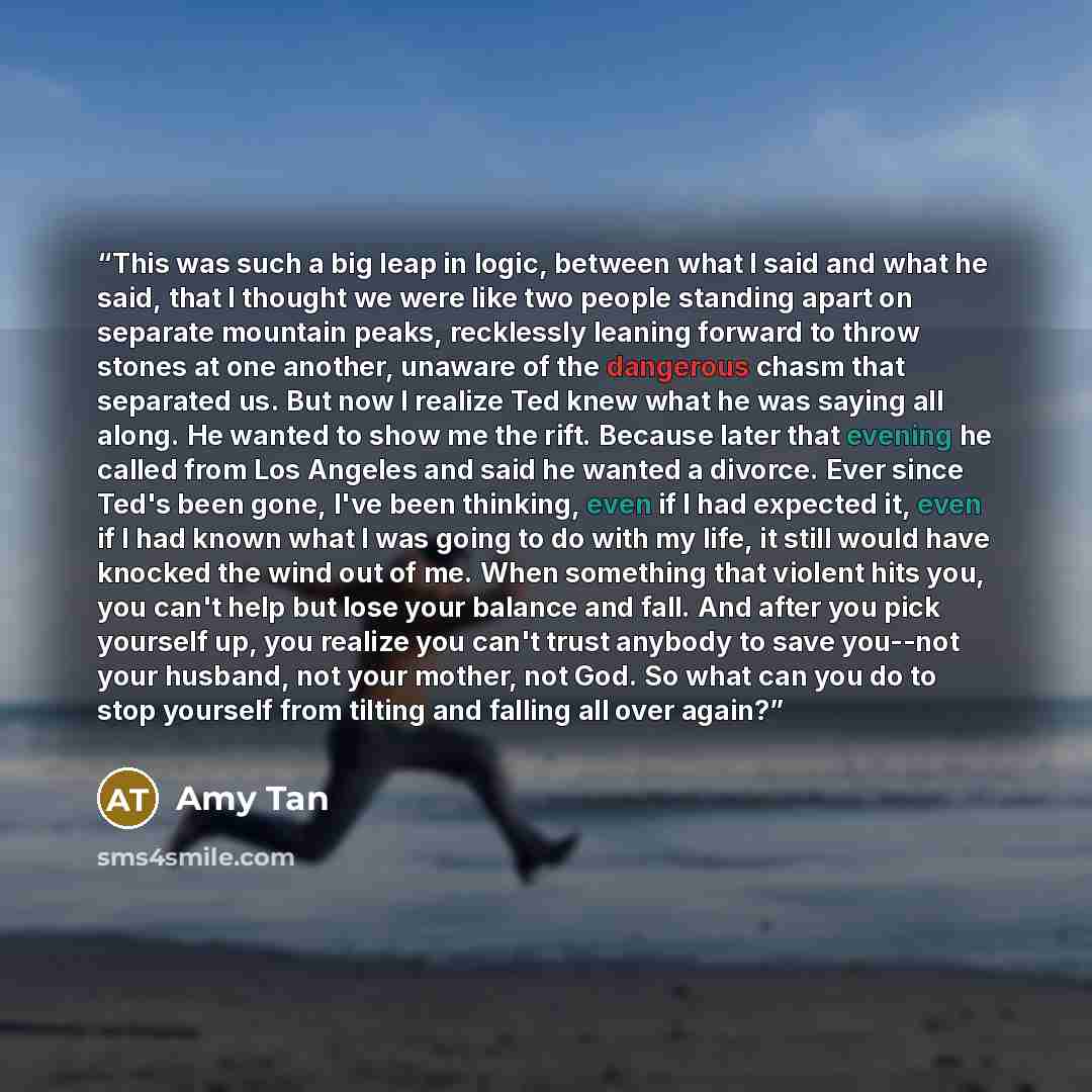 “This was such a big leap in logic, between what I said and what he said, that I thought we were like two people standing apart on separate mountain peaks, recklessly leaning forward to throw stones at one another, unaware of the dangerous chasm that separated us. But now I realize Ted knew what he…” quote by Amy Tan