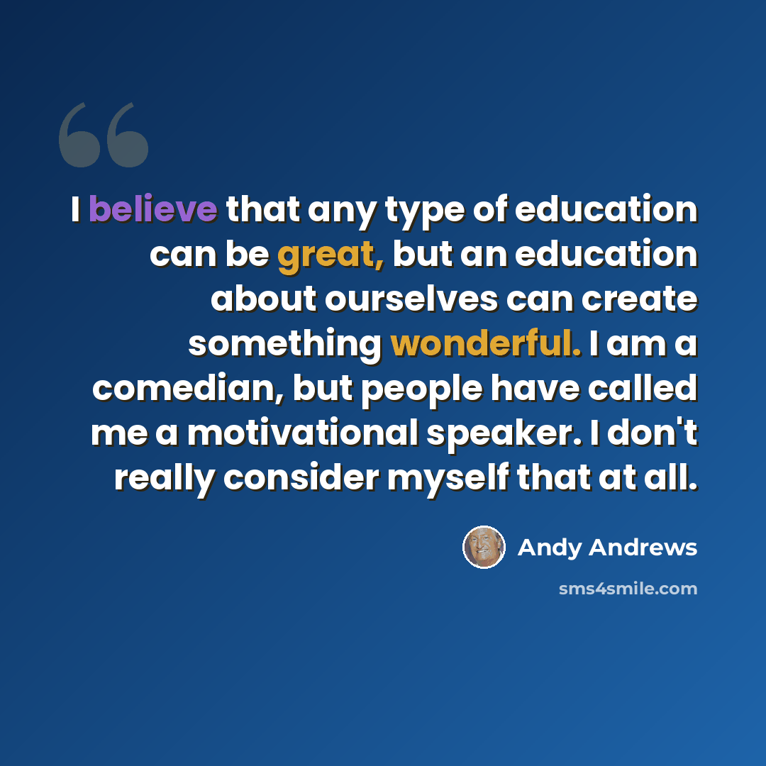 “I believe that any type of education can be great, but an education about ourselves can create something wonderful. I am a comedian, but people have called me a motivational speaker. I don't really consider myself that at all.” quote by Andy Andrews