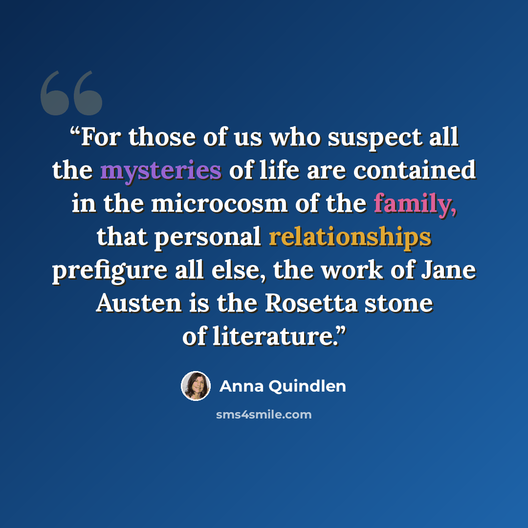 “For those of us who suspect all the mysteries of life are contained in the microcosm of the family, that personal relationships prefigure all else, the work of Jane Austen is the Rosetta stone of literature.” quote by Anna Quindlen
