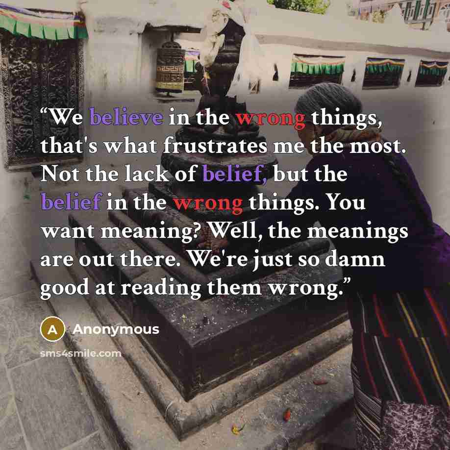 “We believe in the wrong things, that's what frustrates me the most. Not the lack of belief, but the belief in the wrong things. You want meaning? Well, the meanings are out there. We're just so damn good at reading them wrong.” quote by Anonymous