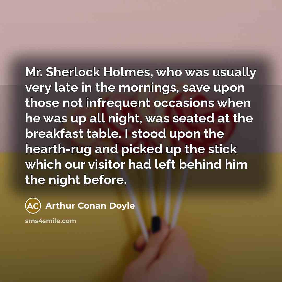 “Mr. Sherlock Holmes, who was usually very late in the mornings, save upon those not infrequent occasions when he was up all night, was seated at the breakfast table. I stood upon the hearth-rug and picked up the stick which our visitor had left behind him the night before.” quote by Arthur Conan Doyle