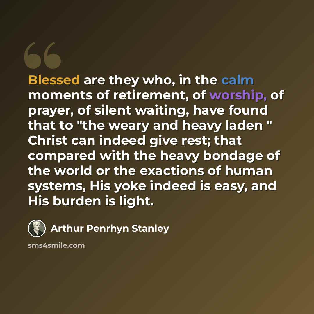 “Blessed are they who, in the calm moments of retirement, of worship, of prayer, of silent waiting, have found that to "the weary and heavy laden " Christ can indeed give rest; that compared with the heavy bondage of the world or the exactions of human systems, His yoke indeed is easy, and His…” quote by Arthur Penrhyn Stanley