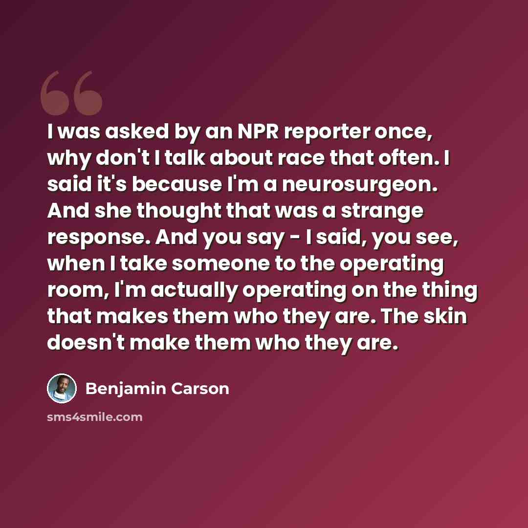 “I was asked by an NPR reporter once, why don't I talk about race that often. I said it's because I'm a neurosurgeon. And she thought that was a strange response. And you say - I said, you see, when I take someone to the operating room, I'm actually operating on the thing that makes them who they…” quote by Benjamin Carson